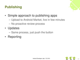 Publishing

• Simple approach to publishing apps
  – Upload to Android Market, live in few minutes
  – No proactive review process
• Updates
  – Same process, just push the button
• Reporting




                      Android Developer Labs ­ Q1 2010   22
 