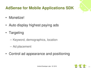 AdSense for Mobile Applications SDK

• Monetize!

• Auto display highest paying ads

• Targeting
  – Keyword, demographics, location

  – Ad placement

• Control ad appearance and positioning


                    Android Developer Labs ­ Q1 2010   26
 