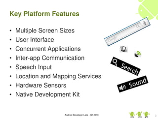 Key Platform Features

•   Multiple Screen Sizes
•   User Interface
•   Concurrent Applications
•   Inter­app Communication
•   Speech Input
•   Location and Mapping Services
•   Hardware Sensors
•   Native Development Kit


                    Android Developer Labs ­ Q1 2010   3
 