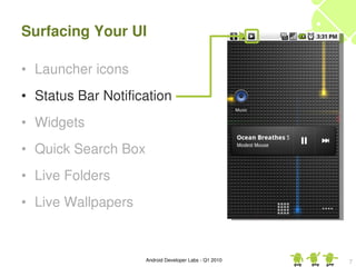 Surfacing Your UI

• Launcher icons
• Status Bar Notification
• Widgets
• Quick Search Box
• Live Folders
• Live Wallpapers


                     Android Developer Labs ­ Q1 2010   7
 