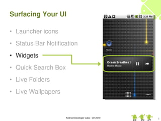 Surfacing Your UI

• Launcher icons
• Status Bar Notification
• Widgets
• Quick Search Box
• Live Folders
• Live Wallpapers


                     Android Developer Labs ­ Q1 2010   8
 
