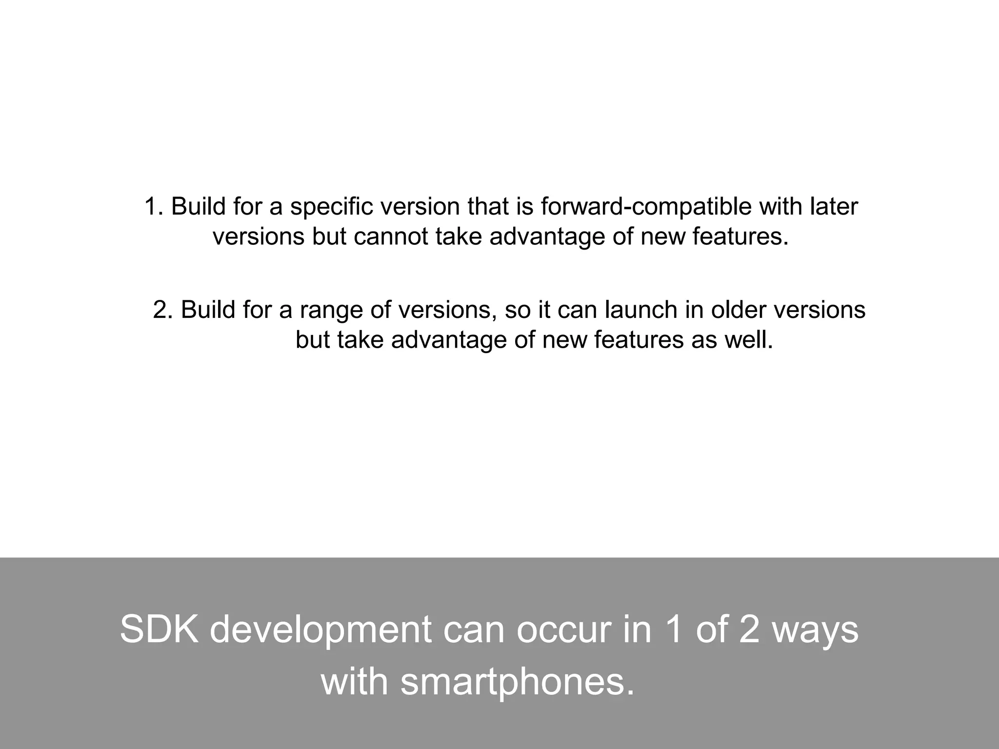 SDK development can occur in 1 of 2 ways
with smartphones.
1. Build for a specific version that is forward-compatible with later
versions but cannot take advantage of new features.
2. Build for a range of versions, so it can launch in older versions
but take advantage of new features as well.
 