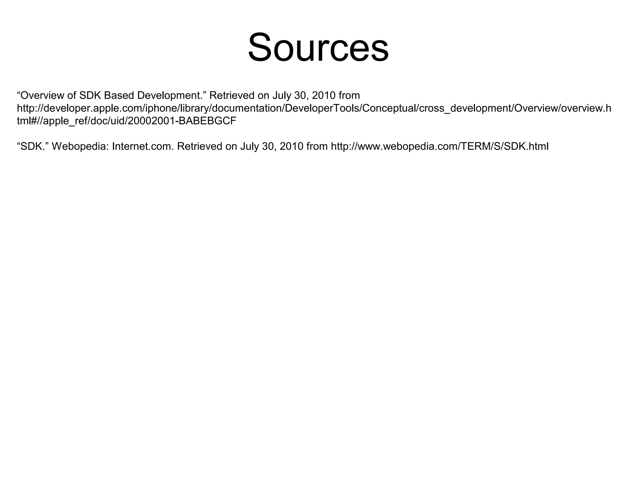 “Overview of SDK Based Development.” Retrieved on July 30, 2010 from
http://developer.apple.com/iphone/library/documentation/DeveloperTools/Conceptual/cross_development/Overview/overview.h
tml#//apple_ref/doc/uid/20002001-BABEBGCF
“SDK.” Webopedia: Internet.com. Retrieved on July 30, 2010 from http://www.webopedia.com/TERM/S/SDK.html
Sources
 