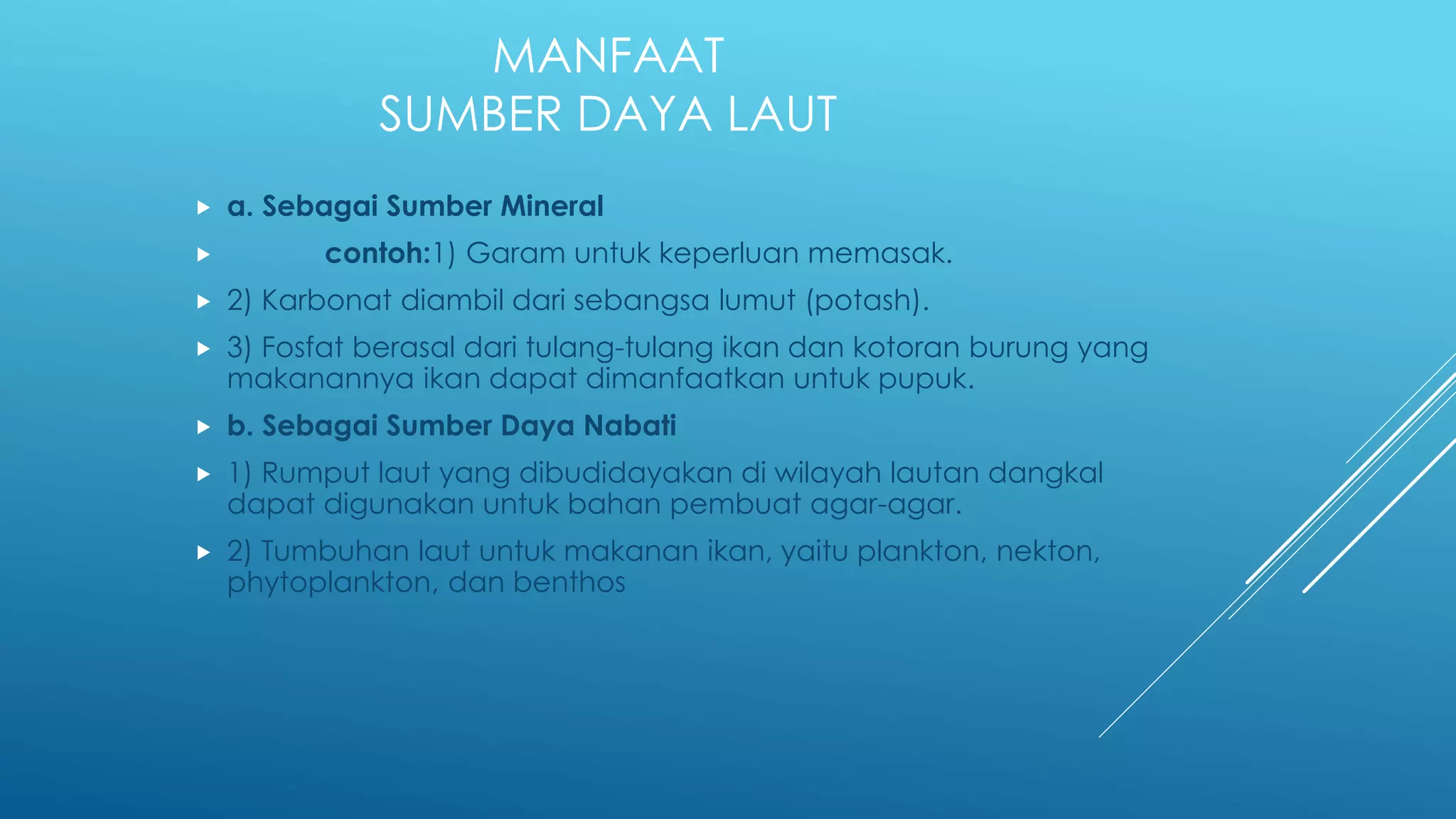 MANFAAT
SUMBER DAYA LAUT
 a. Sebagai Sumber Mineral
 contoh:1) Garam untuk keperluan memasak.
 2) Karbonat diambil dari sebangsa lumut (potash).
 3) Fosfat berasal dari tulang-tulang ikan dan kotoran burung yang
makanannya ikan dapat dimanfaatkan untuk pupuk.
 b. Sebagai Sumber Daya Nabati
 1) Rumput laut yang dibudidayakan di wilayah lautan dangkal
dapat digunakan untuk bahan pembuat agar-agar.
 2) Tumbuhan laut untuk makanan ikan, yaitu plankton, nekton,
phytoplankton, dan benthos
 
