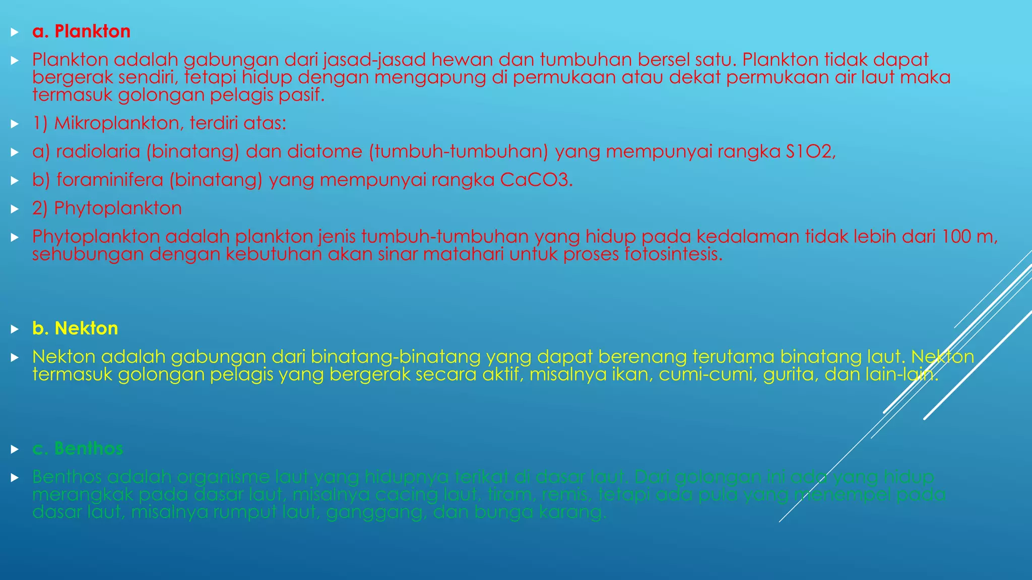  a. Plankton
 Plankton adalah gabungan dari jasad-jasad hewan dan tumbuhan bersel satu. Plankton tidak dapat
bergerak sendiri, tetapi hidup dengan mengapung di permukaan atau dekat permukaan air laut maka
termasuk golongan pelagis pasif.
 1) Mikroplankton, terdiri atas:
 a) radiolaria (binatang) dan diatome (tumbuh-tumbuhan) yang mempunyai rangka S1O2,
 b) foraminifera (binatang) yang mempunyai rangka CaCO3.
 2) Phytoplankton
 Phytoplankton adalah plankton jenis tumbuh-tumbuhan yang hidup pada kedalaman tidak lebih dari 100 m,
sehubungan dengan kebutuhan akan sinar matahari untuk proses fotosintesis.
 b. Nekton
 Nekton adalah gabungan dari binatang-binatang yang dapat berenang terutama binatang laut. Nekton
termasuk golongan pelagis yang bergerak secara aktif, misalnya ikan, cumi-cumi, gurita, dan lain-lain.
 c. Benthos
 Benthos adalah organisme laut yang hidupnya terikat di dasar laut. Dari golongan ini ada yang hidup
merangkak pada dasar laut, misalnya cacing laut, tiram, remis, tetapi ada pula yang menempel pada
dasar laut, misalnya rumput laut, ganggang, dan bunga karang.
 