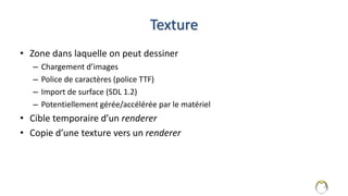 Texture
• Zone dans laquelle on peut dessiner
– Chargement d’images
– Police de caractères (police TTF)
– Import de surface (SDL 1.2)
– Potentiellement gérée/accélérée par le matériel
• Cible temporaire d’un renderer
• Copie d’une texture vers un renderer
10
 