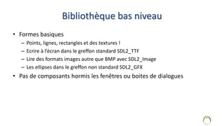 Bibliothèque bas niveau
• Formes basiques
– Points, lignes, rectangles et des textures !
– Ecrire à l’écran dans le greffon standard SDL2_TTF
– Lire des formats images autre que BMP avec SDL2_Image
– Les ellipses dans le greffon non standard SDL2_GFX
• Pas de composants hormis les fenêtres ou boites de dialogues
4
 