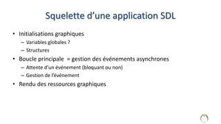 Squelette d’une application SDL
• Initialisations graphiques
– Variables globales ?
– Structures
• Boucle principale = gestion des événements asynchrones
– Attente d’un événement (bloquant ou non)
– Gestion de l’événement
• Rendu des ressources graphiques
5
 