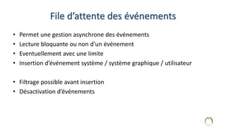 File d’attente des événements
• Permet une gestion asynchrone des événements
• Lecture bloquante ou non d’un événement
• Eventuellement avec une limite
• Insertion d’événement système / système graphique / utilisateur
• Filtrage possible avant insertion
• Désactivation d’événements
6
 