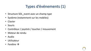 Types d’événements (1)
• Structure SDL_event avec un champ type
• Système (notamment sur les mobiles)
• Clavier
• Souris
• Contrôleur / joystick / toucher / mouvement
• Moteur de rendu
• Audio
• Utilisateur
• Fenêtre 
7
 