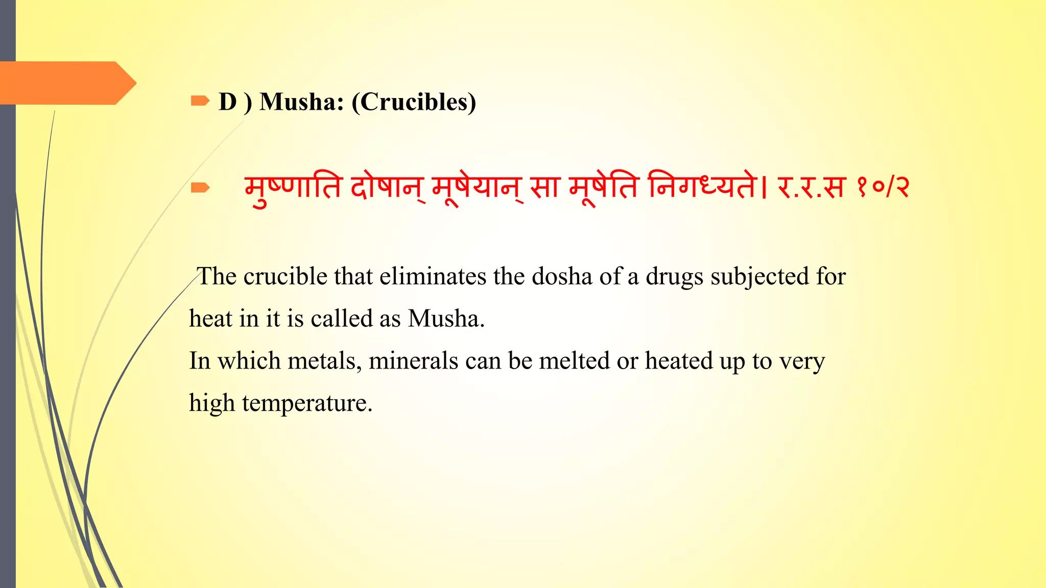  D ) Musha: (Crucibles)
 मुष्णाति दोषान ्मूषेयान ्सा मूषेति तनगध्यिे। र.र.स १०/२
The crucible that eliminates the dosha of a drugs subjected for
heat in it is called as Musha.
In which metals, minerals can be melted or heated up to very
high temperature.
 