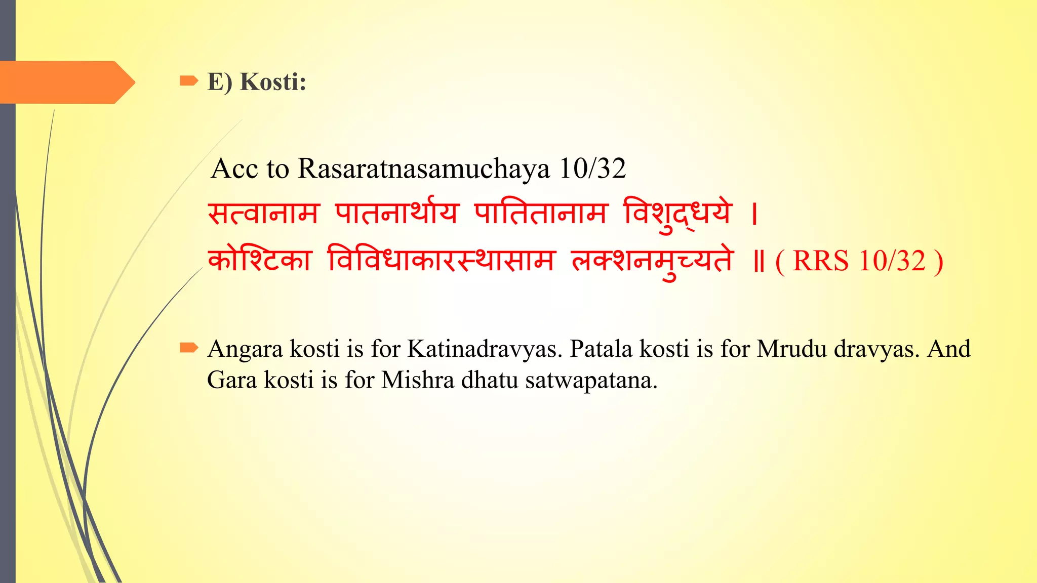  E) Kosti:
Acc to Rasaratnasamuchaya 10/32
सत्वानाम पािनार्ााय पातििानाम ववशुद्धये ।
कोश्टिका ववववधाकारस्र्ासाम लक्शनमुच्यिे ॥ ( RRS 10/32 )
 Angara kosti is for Katinadravyas. Patala kosti is for Mrudu dravyas. And
Gara kosti is for Mishra dhatu satwapatana.
 