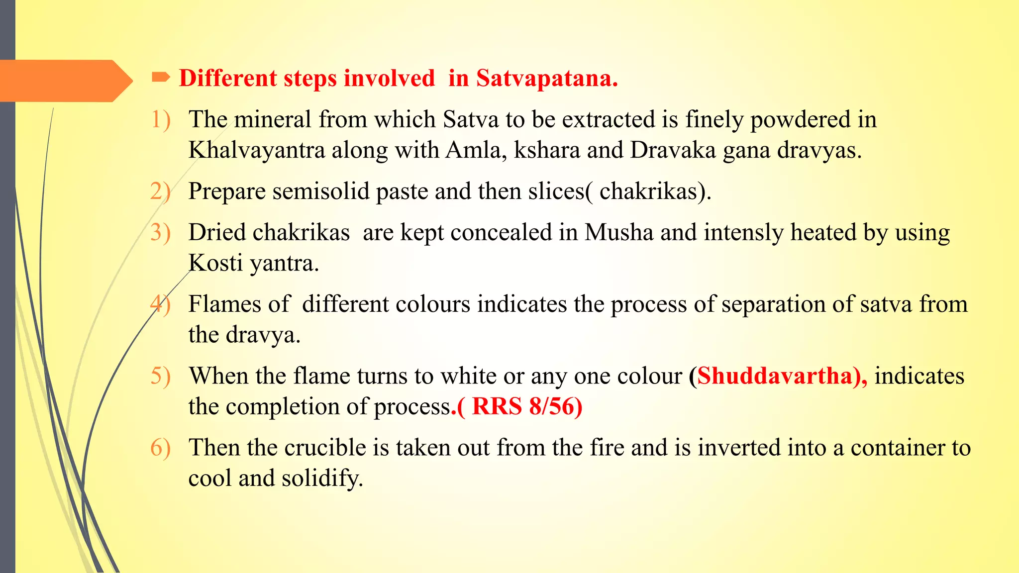  Different steps involved in Satvapatana.
1) The mineral from which Satva to be extracted is finely powdered in
Khalvayantra along with Amla, kshara and Dravaka gana dravyas.
2) Prepare semisolid paste and then slices( chakrikas).
3) Dried chakrikas are kept concealed in Musha and intensly heated by using
Kosti yantra.
4) Flames of different colours indicates the process of separation of satva from
the dravya.
5) When the flame turns to white or any one colour (Shuddavartha), indicates
the completion of process.( RRS 8/56)
6) Then the crucible is taken out from the fire and is inverted into a container to
cool and solidify.
 