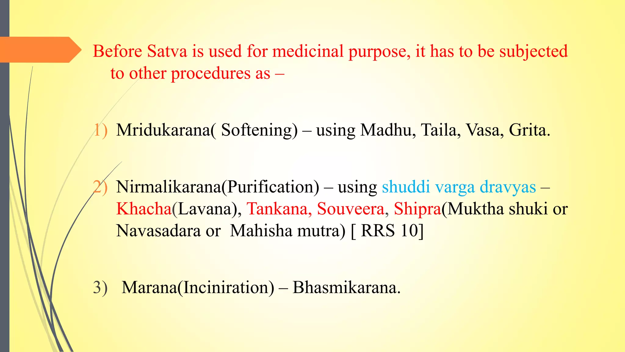 Before Satva is used for medicinal purpose, it has to be subjected
to other procedures as –
1) Mridukarana( Softening) – using Madhu, Taila, Vasa, Grita.
2) Nirmalikarana(Purification) – using shuddi varga dravyas –
Khacha(Lavana), Tankana, Souveera, Shipra(Muktha shuki or
Navasadara or Mahisha mutra) [ RRS 10]
3) Marana(Inciniration) – Bhasmikarana.
 