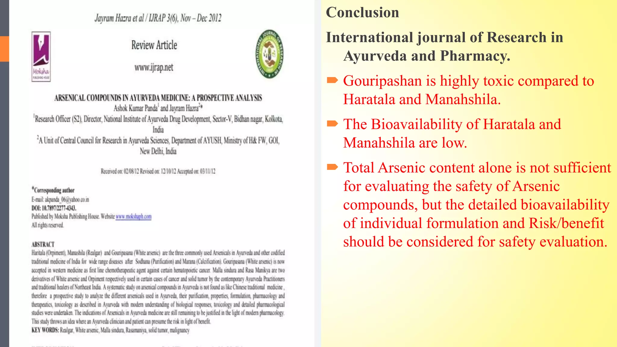 Conclusion
International journal of Research in
Ayurveda and Pharmacy.
 Gouripashan is highly toxic compared to
Haratala and Manahshila.
 The Bioavailability of Haratala and
Manahshila are low.
 Total Arsenic content alone is not sufficient
for evaluating the safety of Arsenic
compounds, but the detailed bioavailability
of individual formulation and Risk/benefit
should be considered for safety evaluation.
 