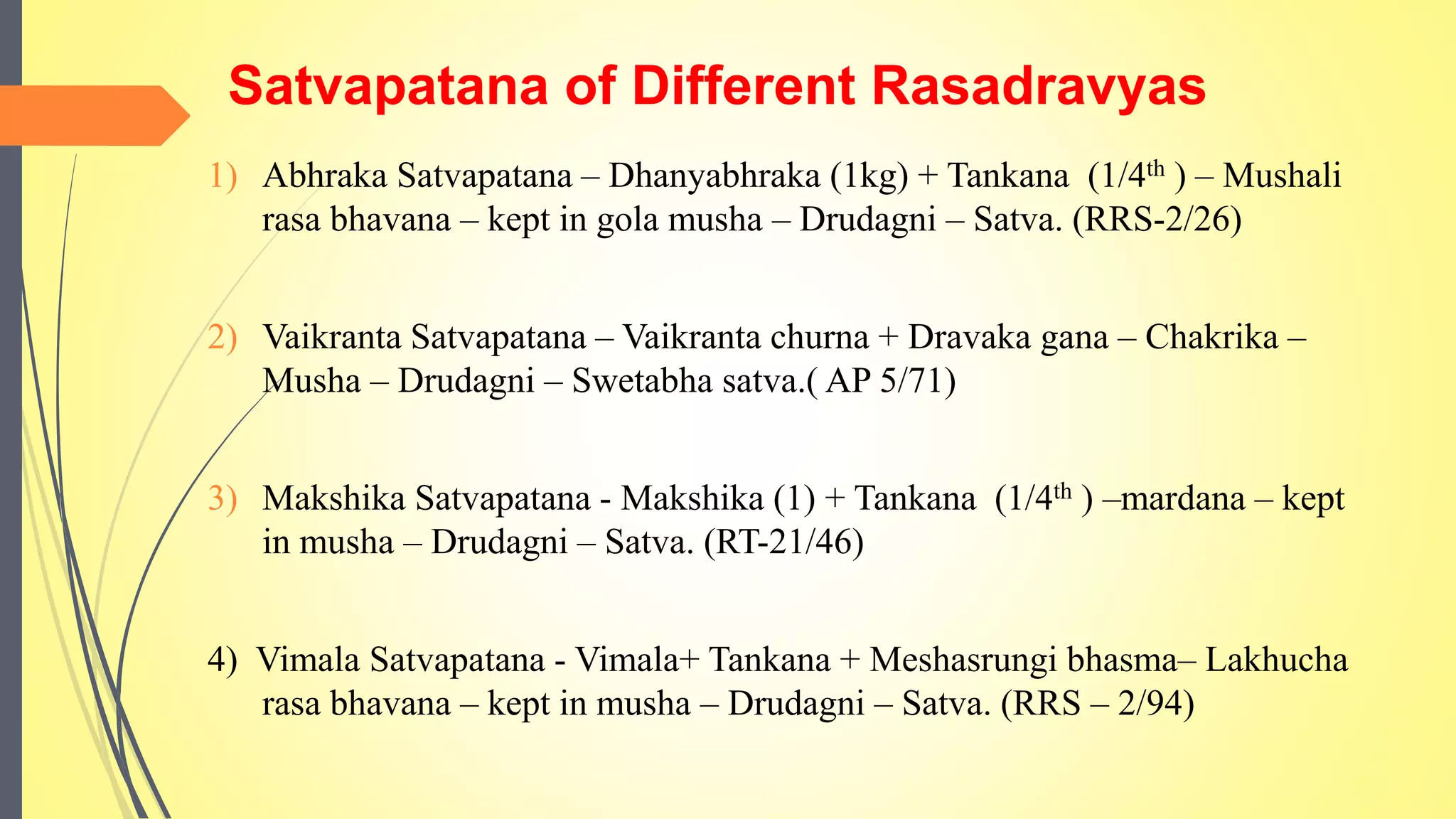 Satvapatana of Different Rasadravyas
1) Abhraka Satvapatana – Dhanyabhraka (1kg) + Tankana (1/4th ) – Mushali
rasa bhavana – kept in gola musha – Drudagni – Satva. (RRS-2/26)
2) Vaikranta Satvapatana – Vaikranta churna + Dravaka gana – Chakrika –
Musha – Drudagni – Swetabha satva.( AP 5/71)
3) Makshika Satvapatana - Makshika (1) + Tankana (1/4th ) –mardana – kept
in musha – Drudagni – Satva. (RT-21/46)
4) Vimala Satvapatana - Vimala+ Tankana + Meshasrungi bhasma– Lakhucha
rasa bhavana – kept in musha – Drudagni – Satva. (RRS – 2/94)
 