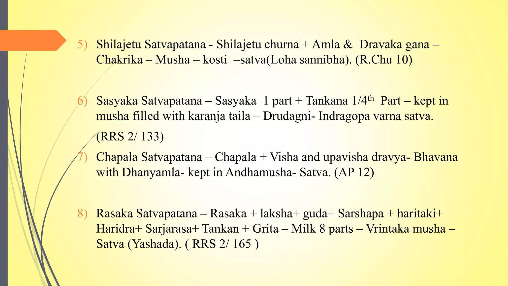 5) Shilajetu Satvapatana - Shilajetu churna + Amla & Dravaka gana –
Chakrika – Musha – kosti –satva(Loha sannibha). (R.Chu 10)
6) Sasyaka Satvapatana – Sasyaka 1 part + Tankana 1/4th Part – kept in
musha filled with karanja taila – Drudagni- Indragopa varna satva.
(RRS 2/ 133)
7) Chapala Satvapatana – Chapala + Visha and upavisha dravya- Bhavana
with Dhanyamla- kept in Andhamusha- Satva. (AP 12)
8) Rasaka Satvapatana – Rasaka + laksha+ guda+ Sarshapa + haritaki+
Haridra+ Sarjarasa+ Tankan + Grita – Milk 8 parts – Vrintaka musha –
Satva (Yashada). ( RRS 2/ 165 )
 