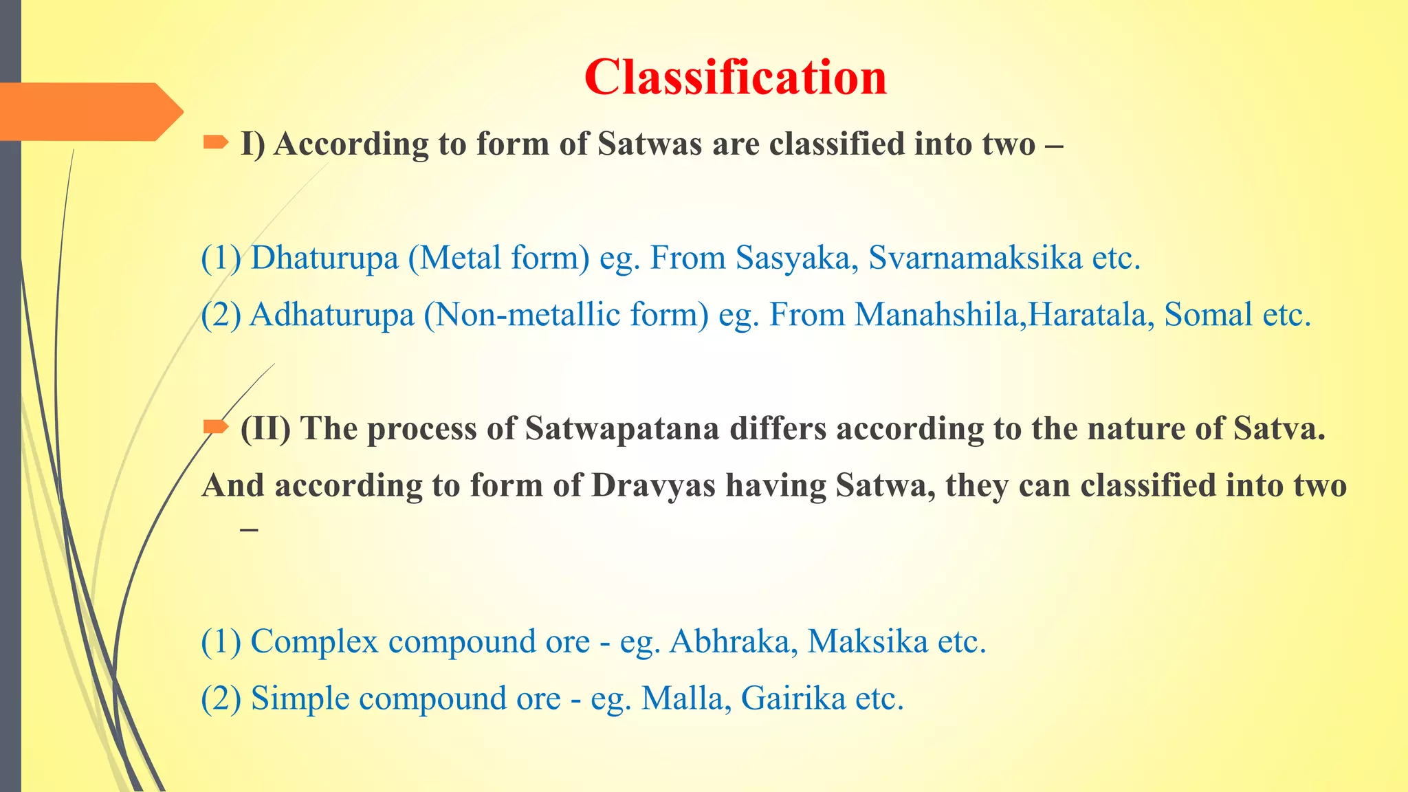 Classification
 I) According to form of Satwas are classified into two –
(1) Dhaturupa (Metal form) eg. From Sasyaka, Svarnamaksika etc.
(2) Adhaturupa (Non-metallic form) eg. From Manahshila,Haratala, Somal etc.
 (II) The process of Satwapatana differs according to the nature of Satva.
And according to form of Dravyas having Satwa, they can classified into two
–
(1) Complex compound ore - eg. Abhraka, Maksika etc.
(2) Simple compound ore - eg. Malla, Gairika etc.
 