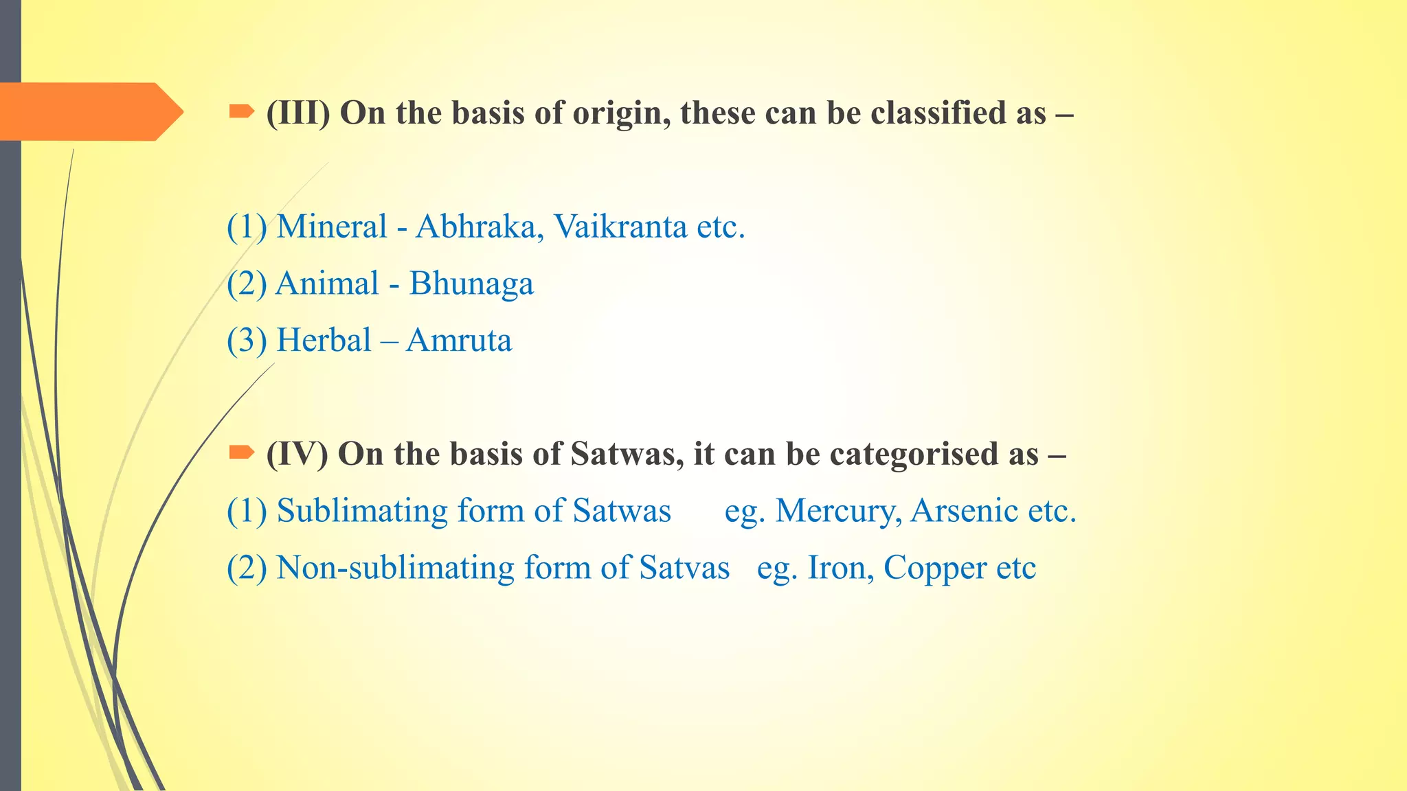 (III) On the basis of origin, these can be classified as –
(1) Mineral - Abhraka, Vaikranta etc.
(2) Animal - Bhunaga
(3) Herbal – Amruta
 (IV) On the basis of Satwas, it can be categorised as –
(1) Sublimating form of Satwas eg. Mercury, Arsenic etc.
(2) Non-sublimating form of Satvas eg. Iron, Copper etc
 