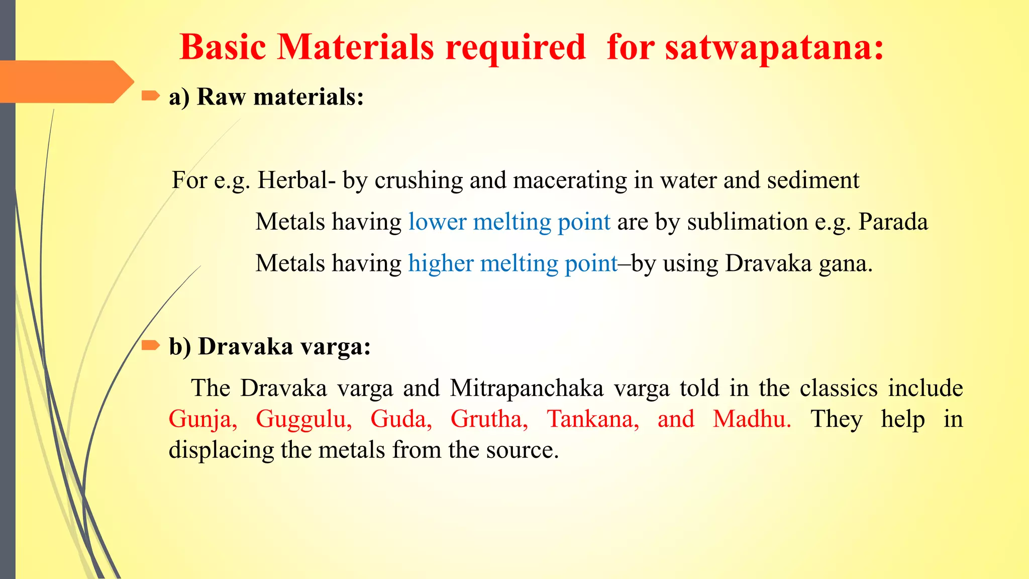 Basic Materials required for satwapatana:
 a) Raw materials:
For e.g. Herbal- by crushing and macerating in water and sediment
Metals having lower melting point are by sublimation e.g. Parada
Metals having higher melting point–by using Dravaka gana.
 b) Dravaka varga:
The Dravaka varga and Mitrapanchaka varga told in the classics include
Gunja, Guggulu, Guda, Grutha, Tankana, and Madhu. They help in
displacing the metals from the source.
 