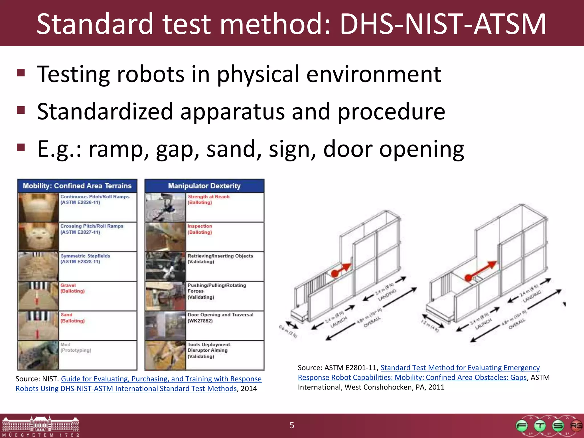 Standard test method: DHS-NIST-ATSM  Testing robots in physical environment  Standardized apparatus and procedure  E.g.: ramp, gap, sand, sign, door opening 5 Source: NIST. Guide for Evaluating, Purchasing, and Training with Response Robots Using DHS-NIST-ASTM International Standard Test Methods, 2014 Source: ASTM E2801-11, Standard Test Method for Evaluating Emergency Response Robot Capabilities: Mobility: Confined Area Obstacles: Gaps, ASTM International, West Conshohocken, PA, 2011 5 