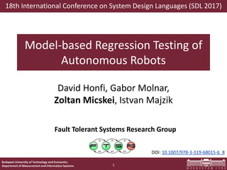 Budapest University of Technology and Economics
Department of Measurement and Information Systems
Fault Tolerant Systems Research Group
Model-based Regression Testing of
Autonomous Robots
David Honfi, Gabor Molnar,
Zoltan Micskei, Istvan Majzik
1
18th International Conference on System Design Languages (SDL 2017)
DOI: 10.1007/978-3-319-68015-6_8
 