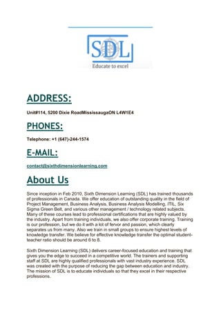 ADDRESS:
Unit#114, 5200 Dixie RoadMississaugaON L4W1E4
PHONES:
Telephone: +1 (647)-244-1574
E-MAIL:
contact@sixthdimensionlearning.com
About Us
Since inception in Feb 2010, Sixth Dimension Learning (SDL) has trained thousands
of professionals in Canada. We offer education of outstanding quality in the field of
Project Management, Business Analysis, Business Analysis Modelling, ITIL, Six
Sigma Green Belt, and various other management / technology related subjects.
Many of these courses lead to professional certifications that are highly valued by
the industry. Apart from training individuals, we also offer corporate training. Training
is our profession, but we do it with a lot of fervor and passion, which clearly
separates us from many. Also we train in small groups to ensure highest levels of
knowledge transfer. We believe for effective knowledge transfer the optimal student-
teacher ratio should be around 6 to 8.
Sixth Dimension Learning (SDL) delivers career-focused education and training that
gives you the edge to succeed in a competitive world. The trainers and supporting
staff at SDL are highly qualified professionals with vast industry experience. SDL
was created with the purpose of reducing the gap between education and industry.
The mission of SDL is to educate individuals so that they excel in their respective
professions.
 