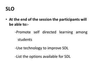 SLO
• At the end of the session the participants will
be able to:-
-Promote self directed learning among
students
-Use technology to improve SDL
-List the options available for SDL