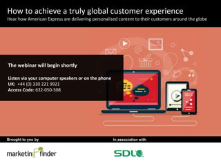 Brought to you by In association with 
1 
How to achieve a truly global customer experience 
Hear how American Express are delivering personalised content to their customers around the globe 
The webinar will begin shortly 
Listen via your computer speakers or on the phone 
UK: +44 (0) 330 221 9921 
Access Code: 632-050-508 
 