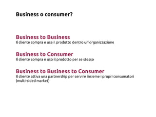 Business o consumer?



Business to Business
Il cliente compra e usa il prodotto dentro un’organizzazione


Business to Consumer
Il cliente compra e uso il prodotto per se stesso


Business to Business to Consumer
Il cliente attiva una partnership per servire insieme i propri consumatori
(multi-sided market)
 