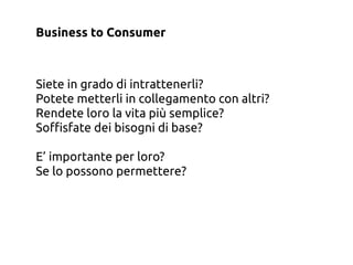 Business to Consumer



Siete in grado di intrattenerli?
Potete metterli in collegamento con altri?
Rendete loro la vita più semplice?
So$sfate dei bisogni di base?

E’ importante per loro?
Se lo possono permettere?
 