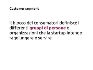 Customer segment



Il blocco dei consumatori de!nisce i
di"erenti gruppi di persone e
organizzazioni che la startup intende
raggiungere e servire.
 