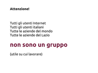 Attenzione!



Tutti gli utenti Internet
Tutti gli utenti italiani
Tutte le aziende del mondo
Tutte le aziende del Lazio


non sono un gruppo
(utile su cui lavorare)
 