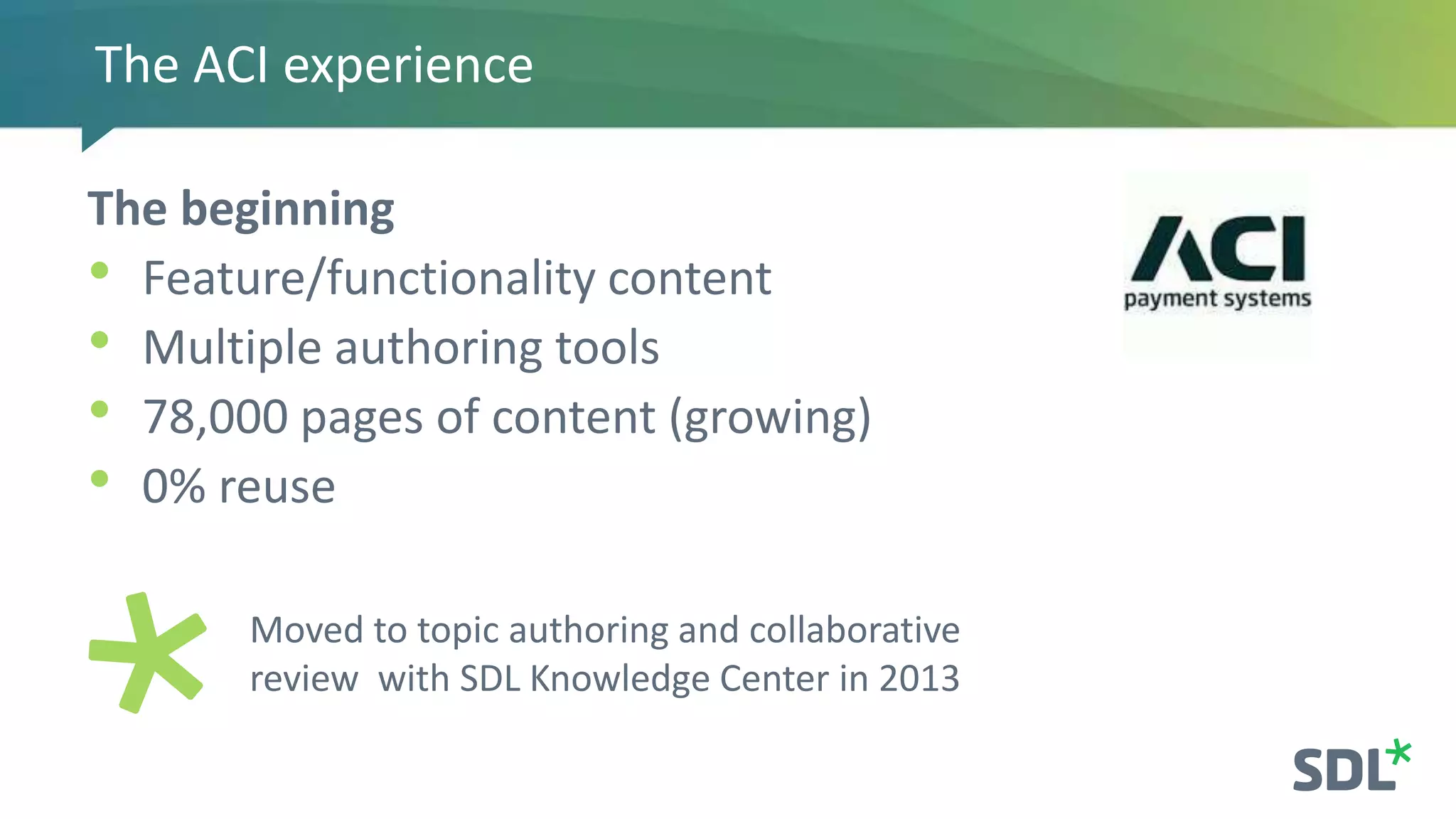 The ACI experience
The beginning
• Feature/functionality content
• Multiple authoring tools
• 78,000 pages of content (growing)
• 0% reuse
Moved to topic authoring and collaborative
review with SDL Knowledge Center in 2013
 