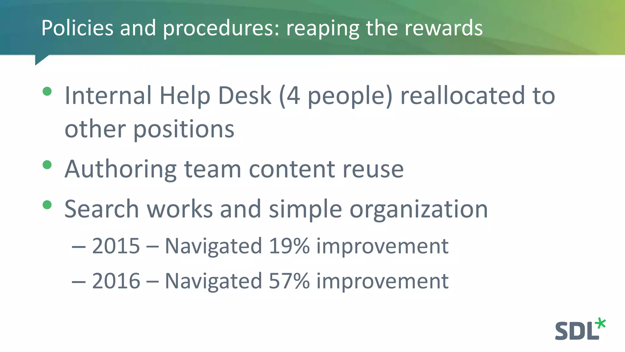 Policies and procedures: reaping the rewards
• Internal Help Desk (4 people) reallocated to
other positions
• Authoring team content reuse
• Search works and simple organization
– 2015 – Navigated 19% improvement
– 2016 – Navigated 57% improvement
 