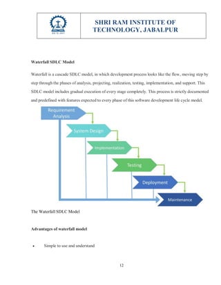 SHRI RAM INSTITUTE OF
TECHNOLOGY, JABALPUR
12
Waterfall SDLC Model
Waterfall is a cascade SDLC model, in which development process looks like the flow, moving step by
step through the phases of analysis, projecting, realization, testing, implementation, and support. This
SDLC model includes gradual execution of every stage completely. This process is strictly documented
and predefined with features expected to every phase of this software development life cycle model.
The Waterfall SDLC Model
Advantages of waterfall model
 Simple to use and understand
 