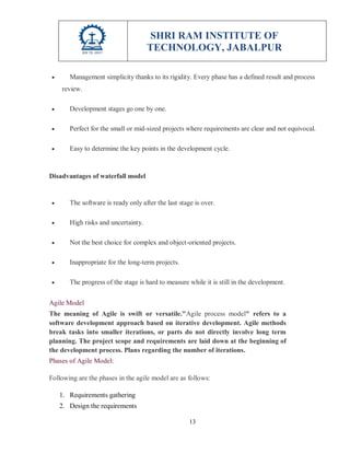 SHRI RAM INSTITUTE OF
TECHNOLOGY, JABALPUR
13
 Management simplicity thanks to its rigidity. Every phase has a defined result and process
review.
 Development stages go one by one.
 Perfect for the small or mid-sized projects where requirements are clear and not equivocal.
 Easy to determine the key points in the development cycle.
Disadvantages of waterfall model
 The software is ready only after the last stage is over.
 High risks and uncertainty.
 Not the best choice for complex and object-oriented projects.
 Inappropriate for the long-term projects.
 The progress of the stage is hard to measure while it is still in the development.
Agile Model
The meaning of Agile is swift or versatile."Agile process model" refers to a
software development approach based on iterative development. Agile methods
break tasks into smaller iterations, or parts do not directly involve long term
planning. The project scope and requirements are laid down at the beginning of
the development process. Plans regarding the number of iterations.
Phases of Agile Model:
Following are the phases in the agile model are as follows:
1. Requirements gathering
2. Design the requirements
 