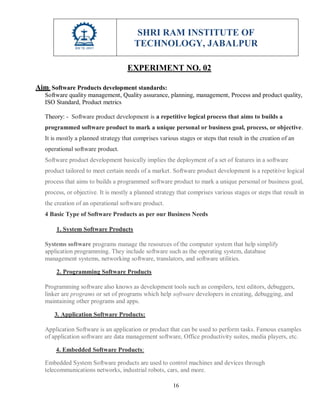 SHRI RAM INSTITUTE OF
TECHNOLOGY, JABALPUR
16
EXPERIMENT NO. 02
Aim: Software Products development standards:
Software quality management, Quality assurance, planning, management, Process and product quality,
ISO Standard, Product metrics
Theory: - Software product development is a repetitive logical process that aims to builds a
programmed software product to mark a unique personal or business goal, process, or objective.
It is mostly a planned strategy that comprises various stages or steps that result in the creation of an
operational software product.
Software product development basically implies the deployment of a set of features in a software
product tailored to meet certain needs of a market. Software product development is a repetitive logical
process that aims to builds a programmed software product to mark a unique personal or business goal,
process, or objective. It is mostly a planned strategy that comprises various stages or steps that result in
the creation of an operational software product.
4 Basic Type of Software Products as per our Business Needs
1. System Software Products
Systems software programs manage the resources of the computer system that help simplify
application programming. They include software such as the operating system, database
management systems, networking software, translators, and software utilities.
2. Programming Software Products
Programming software also knows as development tools such as compilers, text editors, debuggers,
linker are programs or set of programs which help software developers in creating, debugging, and
maintaining other programs and apps.
3. Application Software Products:
Application Software is an application or product that can be used to perform tasks. Famous examples
of application software are data management software, Office productivity suites, media players, etc.
4. Embedded Software Products:
Embedded System Software products are used to control machines and devices through
telecommunications networks, industrial robots, cars, and more.
 