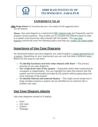 SHRI RAM INSTITUTE OF
TECHNOLOGY, JABALPUR
17
EXPERIMENT NO. 03
Aim: Design Pattern -1: To perform the user‘s view analysis for the suggested system:
Use case diagram.
Theory: Use case diagram is a behavioral UML diagram type and frequently used to
analyze various systems. They enable you to visualize the different types of roles
in a system and how those roles interact with the system. This use case
diagram tutorial will cover the following topics and help you create use cases better.
Importance of Use Case Diagrams
As mentioned before use case diagrams are used to gather a usage requirement of
a system. Depending on your requirement you can use that data in different ways.
Below are few ways to use them.
 To identify functions and how roles interact with them – The primary
purpose of use case diagrams.
 For a high-level view of the system – Especially useful when presenting to
managers or stakeholders. You can highlight the roles that interact with the
system and the functionality provided by the system without going deep into
inner workings of the system.
 To identify internal and external factors – This might sound simple but in
large complex projects a system can be identified as an external role in
another use case.
Use Case Diagram objects
Use case diagrams consist of 4 objects.
 Actor
 Use case
 System
 Package
 