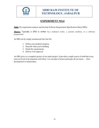 SHRI RAM INSTITUTE OF
TECHNOLOGY, JABALPUR
19
EXPERIMENT NO.4
Aim: Do requirement analysis and develop Software Requirement Specification Sheet (SRS).
Theory: Typically a SRS is written by a technical writer, a systems architect, or a software
programmer.
An SRS can be simply summarized into four Ds:
1. Define your product's purpose.
2. Describe what you're building
3. Detail the requirements.
4. Deliver it for approval.
An SRS gives us a complete picture of our entire project. It provides a single source of truth that every
team involved in development will follow. It is our plan of action and keeps all our teams — from
development to maintenance.
 