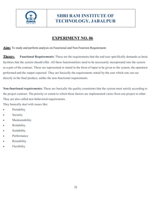 SHRI RAM INSTITUTE OF
TECHNOLOGY, JABALPUR
22
EXPERIMENT NO. 06
Aim: To study and perform analysis on Functional and Non Function Requirement.
Theory: Functional Requirements: These are the requirements that the end user specifically demands as basic
facilities that the system should offer. All these functionalities need to be necessarily incorporated into the system
as a part of the contract. These are represented or stated in the form of input to be given to the system, the operation
performed and the output expected. They are basically the requirements stated by the user which one can see
directly in the final product, unlike the non-functional requirements.
Non-functional requirements: These are basically the quality constraints that the system must satisfy according to
the project contract. The priority or extent to which these factors are implemented varies from one project to other.
They are also called non-behavioral requirements.
They basically deal with issues like:
 Portability
 Security
 Maintainability
 Reliability
 Scalability
 Performance
 Reusability
 Flexibility
 