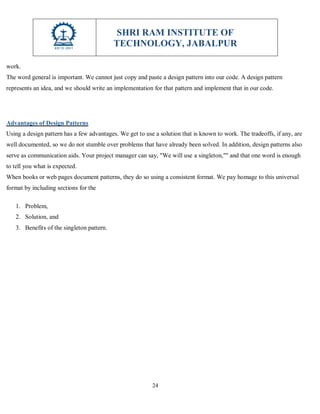 SHRI RAM INSTITUTE OF
TECHNOLOGY, JABALPUR
24
work.
The word general is important. We cannot just copy and paste a design pattern into our code. A design pattern
represents an idea, and we should write an implementation for that pattern and implement that in our code.
Advantages of Design Patterns
Using a design pattern has a few advantages. We get to use a solution that is known to work. The tradeoffs, if any, are
well documented, so we do not stumble over problems that have already been solved. In addition, design patterns also
serve as communication aids. Your project manager can say, "We will use a singleton,"" and that one word is enough
to tell you what is expected.
When books or web pages document patterns, they do so using a consistent format. We pay homage to this universal
format by including sections for the
1. Problem,
2. Solution, and
3. Benefits of the singleton pattern.
 