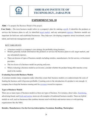 SHRI RAM INSTITUTE OF
TECHNOLOGY, JABALPUR
28
EXPERIMENT NO. 10
Aim: - To prepare the Business Model of the project.
Case Study: - The term business model refers to a company's plan for making a profit. It identifies the products or
services the business plans to sell, its identified target market, and any anticipated expenses. Business models are
important for both new and established businesses. They help new; developing companies attract investment, recruit
talent, and motivate management and staff.
KEY TAKEAWAYS
 A business model is a company's core strategy for profitably doing business.
 Models generally include information like products or services the business plans to sell, target markets, and
any anticipated expenses.
 There are dozens of types of business models including retailers, manufacturers, fee-for-service, or freemium
providers.
 The two levers of a business model are pricing and costs.
 When evaluating a business model as an investor, consider whether the product being offer matches a true
need in the market.
Evaluating Successful Business Models
A common mistake many companies make when they create their business models is to underestimate the costs of
funding the business until it becomes profitable. Counting costs to the introduction of a product is not enough. A
company has to keep the business running until its revenues exceed its expenses.
Types of Business Models
There are as many types of business models as there are types of business. For instance, direct sales, franchising,
advertising-based, and brick-and-mortar stores are all examples of traditional business models. There are hybrid
models as well, such as businesses that combine internet retail with brick-and-mortar stores or with sporting
organizations like the NBA.
Retailer, Manufacturer, Fee-for-Service,Subscription, Freemium, Bundling, Marketplace
 