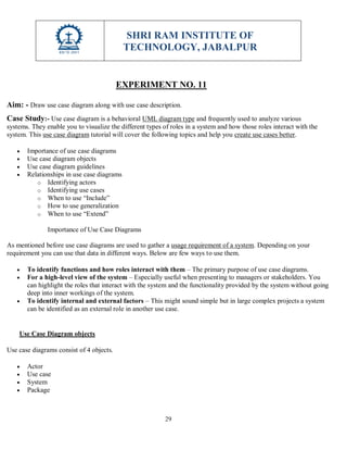 SHRI RAM INSTITUTE OF
TECHNOLOGY, JABALPUR
29
EXPERIMENT NO. 11
Aim: - Draw use case diagram along with use case description.
Case Study:- Use case diagram is a behavioral UML diagram type and frequently used to analyze various
systems. They enable you to visualize the different types of roles in a system and how those roles interact with the
system. This use case diagram tutorial will cover the following topics and help you create use cases better.
 Importance of use case diagrams
 Use case diagram objects
 Use case diagram guidelines
 Relationships in use case diagrams
o Identifying actors
o Identifying use cases
o When to use “Include”
o How to use generalization
o When to use “Extend”
Importance of Use Case Diagrams
As mentioned before use case diagrams are used to gather a usage requirement of a system. Depending on your
requirement you can use that data in different ways. Below are few ways to use them.
 To identify functions and how roles interact with them – The primary purpose of use case diagrams.
 For a high-level view of the system – Especially useful when presenting to managers or stakeholders. You
can highlight the roles that interact with the system and the functionality provided by the system without going
deep into inner workings of the system.
 To identify internal and external factors – This might sound simple but in large complex projects a system
can be identified as an external role in another use case.
Use Case Diagram objects
Use case diagrams consist of 4 objects.
 Actor
 Use case
 System
 Package
 