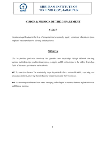 SHRI RAM INSTITUTE OF
TECHNOLOGY, JABALPUR
2
VISION & MISSION OF THE DEPARTMENT
VISION
Creating ethical leaders in the field of computational sciences by quality vocational education with an
emphasis on comprehensive learning and excellence.
MISSION
M1. To provide qualitative education and generate new knowledge through effective teaching
learning methodologies, resulting in careers as computer and IT professionals in the widely diversified
fields of business, government and academia.
M2. To transform lives of the students by imparting ethical values, sustainable skills, creativity, and
uniqueness in them, allowing them to become entrepreneurs and start businesses.
M3. To encourage students to learn about emerging technologies in order to continue higher education
and lifelong learning.
 