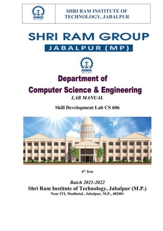 SHRI RAM INSTITUTE OF
TECHNOLOGY, JABALPUR
LAB MANUAL
Skill Development Lab CS 606
6th
Sem
Batch 2021-2022
Shri Ram Institute of Technology, Jabalpur (M.P.)
Near ITI, Madhotal , Jabalpur, M.P., 482001
 