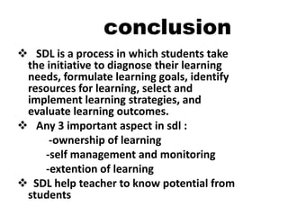 conclusion
 SDL is a process in which students take
the initiative to diagnose their learning
needs, formulate learning goals, identify
resources for learning, select and
implement learning strategies, and
evaluate learning outcomes.
 Any 3 important aspect in sdl :
-ownership of learning
-self management and monitoring
-extention of learning
 SDL help teacher to know potential from
students
 