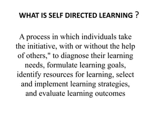 WHAT IS SELF DIRECTED LEARNING ?
A process in which individuals take
the initiative, with or without the help
of others," to diagnose their learning
needs, formulate learning goals,
identify resources for learning, select
and implement learning strategies,
and evaluate learning outcomes
 