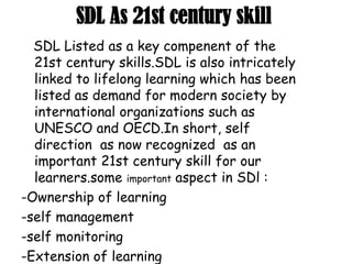 SDL As 21st century skill
SDL Listed as a key compenent of the
21st century skills.SDL is also intricately
linked to lifelong learning which has been
listed as demand for modern society by
international organizations such as
UNESCO and OECD.In short, self
direction as now recognized as an
important 21st century skill for our
learners.some important aspect in SDl :
-Ownership of learning
-self management
-self monitoring
-Extension of learning
 