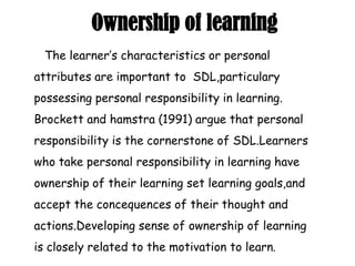 Ownership of learning
The learner’s characteristics or personal
attributes are important to SDL,particulary
possessing personal responsibility in learning.
Brockett and hamstra (1991) argue that personal
responsibility is the cornerstone of SDL.Learners
who take personal responsibility in learning have
ownership of their learning set learning goals,and
accept the concequences of their thought and
actions.Developing sense of ownership of learning
is closely related to the motivation to learn.
 